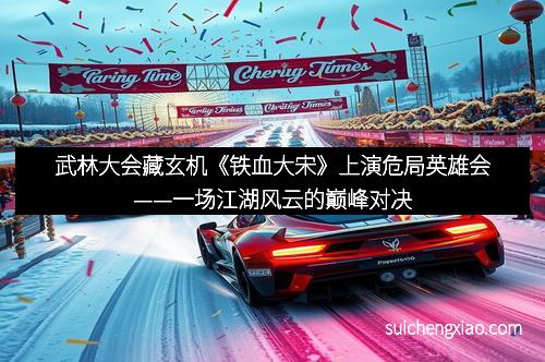 武林大会藏玄机《铁血大宋》上演危局英雄会——一场江湖风云的巅峰对决